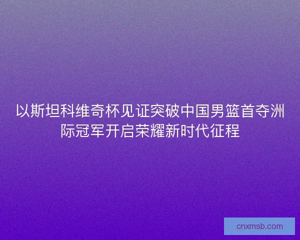 以斯坦科维奇杯见证突破中国男篮首夺洲际冠军开启荣耀新时代征程