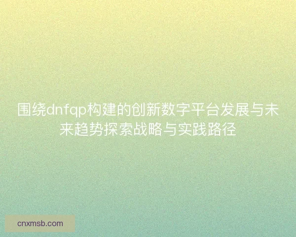 围绕dnfqp构建的创新数字平台发展与未来趋势探索战略与实践路径