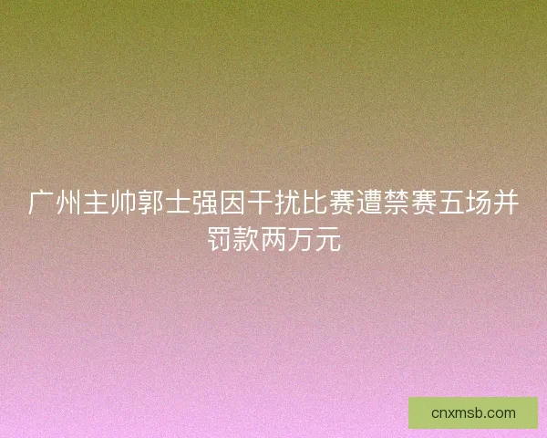 广州主帅郭士强因干扰比赛遭禁赛五场并罚款两万元