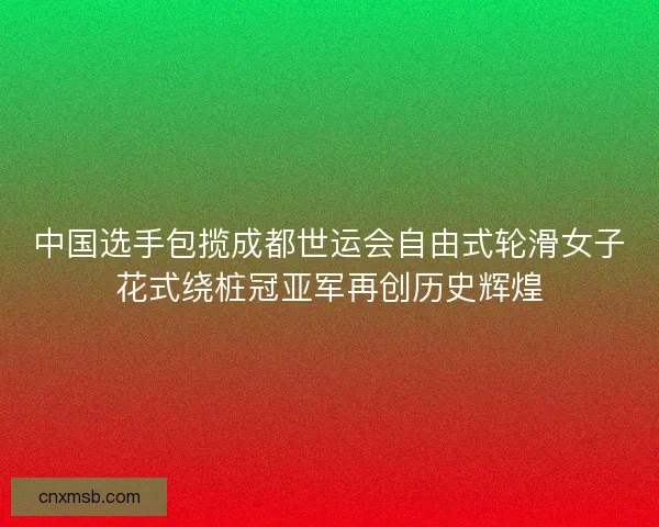 中国选手包揽成都世运会自由式轮滑女子花式绕桩冠亚军再创历史辉煌