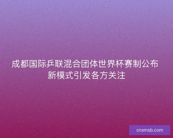 成都国际乒联混合团体世界杯赛制公布 新模式引发各方关注