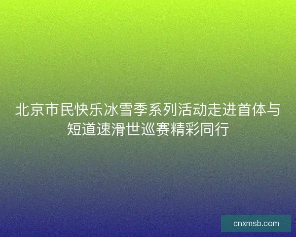北京市民快乐冰雪季系列活动走进首体与短道速滑世巡赛精彩同行